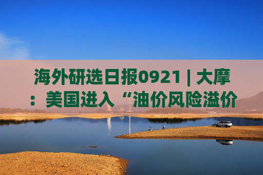 海外研选日报0921 | 大摩：美国进入“油价风险溢价”情景 美联储料再加息两次