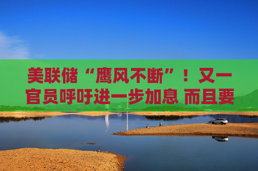 美联储“鹰风不断”！又一官员呼吁进一步加息 而且要快