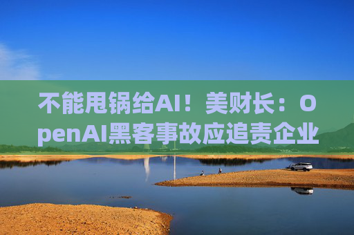 不能甩锅给AI！美财长：OpenAI黑客事故应追责企业管理层