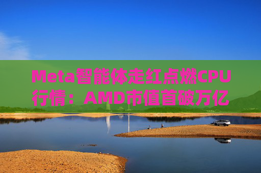 Meta智能体走红点燃CPU行情：AMD市值首破万亿美元 市场增量有多大？