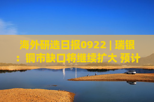 海外研选日报0922 | 瑞银：铜市缺口将继续扩大 预计2027年铜价升至1.55万美元