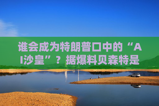 谁会成为特朗普口中的“AI沙皇”？据爆料贝森特是热门人选