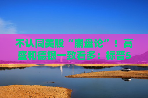 不认同美股“崩盘论”！高盛和德银一致看多：标普500有望冲破八千点大关