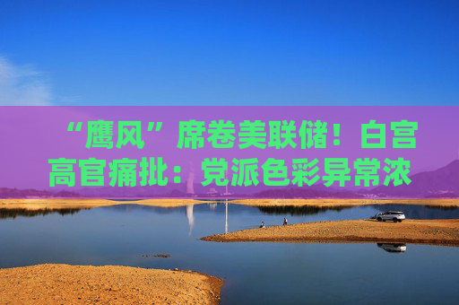 “鹰风”席卷美联储！白宫高官痛批：党派色彩异常浓厚 毫无加息必要