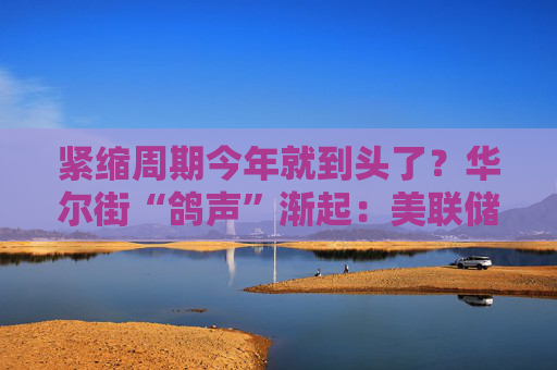 紧缩周期今年就到头了？华尔街“鸽声”渐起：美联储明年将转向降息！