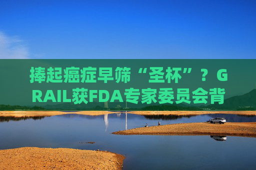 捧起癌症早筛“圣杯”？GRAIL获FDA专家委员会背书 AI赋能抽血测癌