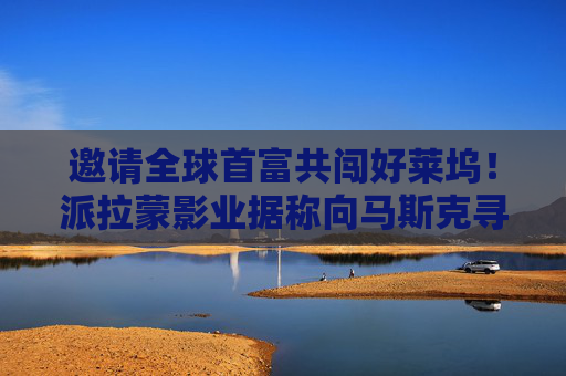 邀请全球首富共闯好莱坞！派拉蒙影业据称向马斯克寻求投资