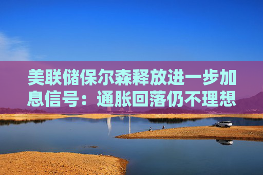 美联储保尔森释放进一步加息信号：通胀回落仍不理想 年内紧缩预期升温