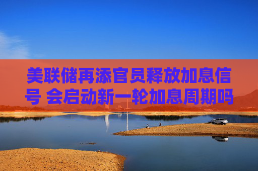 美联储再添官员释放加息信号 会启动新一轮加息周期吗