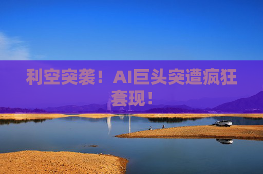 利空突袭！AI巨头突遭疯狂套现！