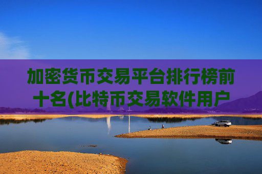 加密货币交易平台排行榜前十名(比特币交易软件用户体验测评)