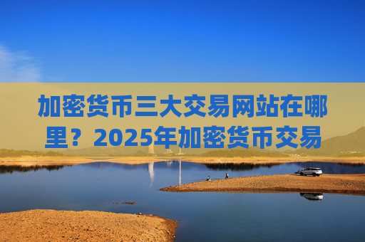加密货币三大交易网站在哪里？2025年加密货币交易所app下载