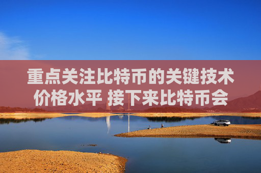 重点关注比特币的关键技术价格水平 接下来比特币会走向更高价格吗