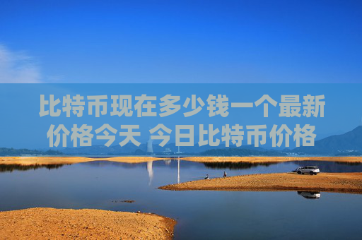 比特币现在多少钱一个最新价格今天 今日比特币价格