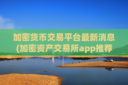 加密货币交易平台最新消息(加密资产交易所app推荐哪家)