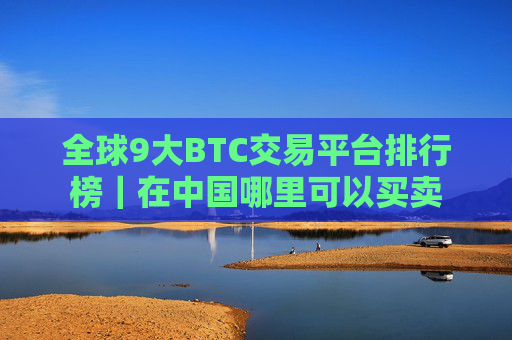 全球9大BTC交易平台排行榜｜在中国哪里可以买卖