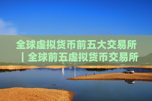 全球虚拟货币前五大交易所|全球前五虚拟货币交易所排行