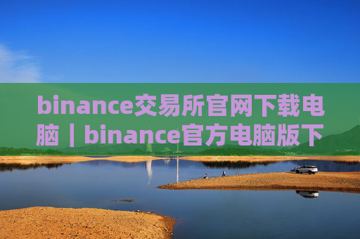 binance交易所官网下载电脑｜binance官方电脑版下载