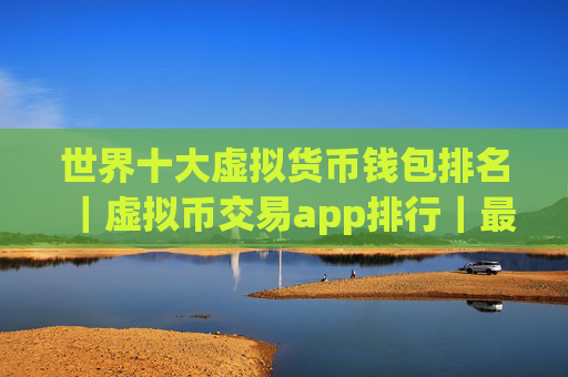 世界十大虚拟货币钱包排名｜虚拟币交易app排行｜最新版