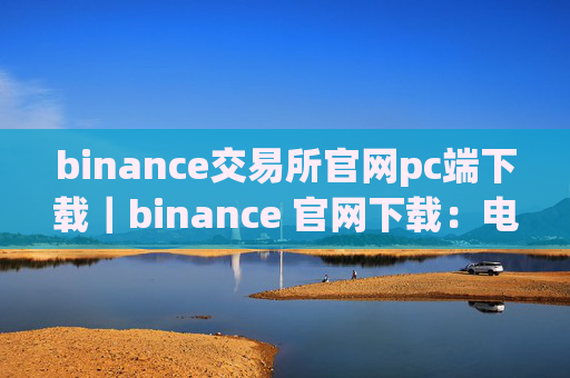 binance交易所官网pc端下载|binance 官网下载:电脑端