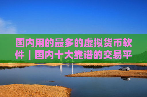 国内用的最多的虚拟货币软件|国内十大靠谱的交易平台