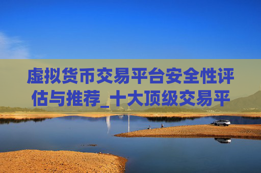 虚拟货币交易平台安全性评估与推荐_十大顶级交易平台排行榜