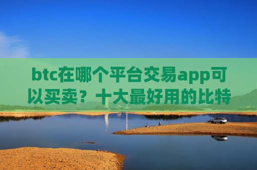 btc在哪个平台交易app可以买卖？十大最好用的比特币交易所推荐