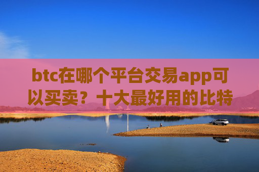 btc在哪个平台交易app可以买卖？十大最好用的比特币交易所推荐