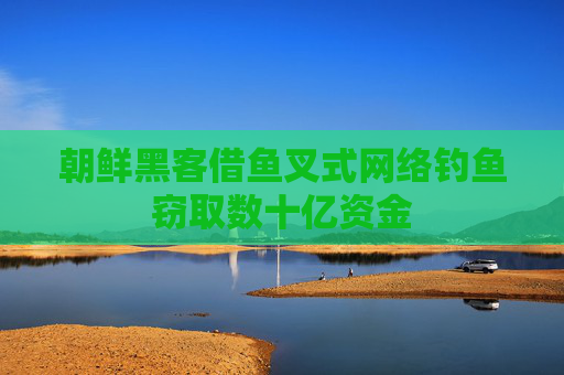 朝鲜黑客借鱼叉式网络钓鱼窃取数十亿资金