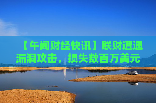 【午间财经快讯】联财遭遇漏洞攻击，损失数百万美元 及 其他要闻
