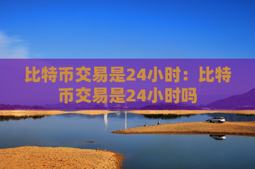 比特币交易是24小时:比特币交易是24小时吗