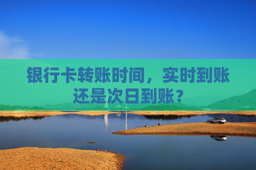 银行卡转账时间,实时到账还是次日到账?