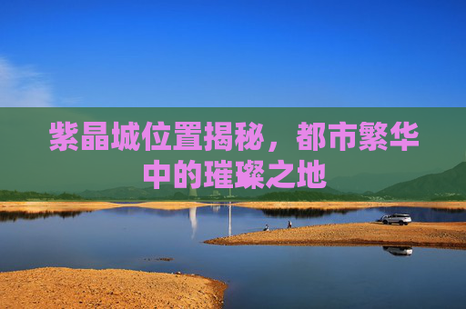 紫晶城位置揭秘，都市繁华中的璀璨之地