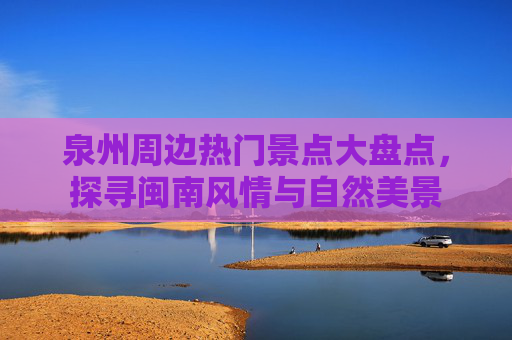 泉州周边热门景点大盘点，探寻闽南风情与自然美景