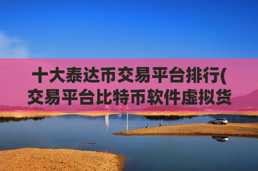 十大泰达币交易平台排行(交易平台比特币软件虚拟货币交易)