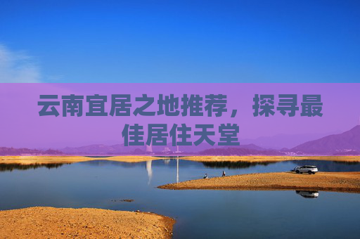 云南宜居之地推荐，探寻最佳居住天堂