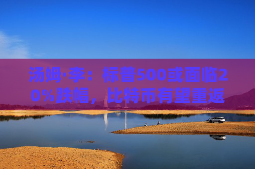 汤姆·李：标普500或面临20%跌幅，比特币有望重返10万美元