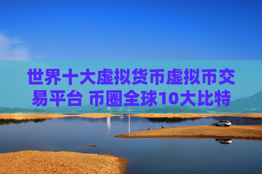 世界十大虚拟货币虚拟币交易平台 币圈全球10大比特币平台