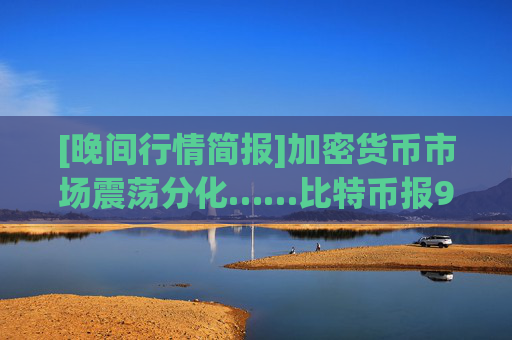 [晚间行情简报]加密货币市场震荡分化……比特币报90,912美元，以太坊报2,998美元