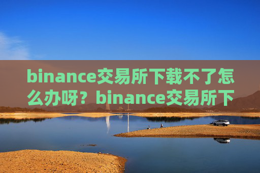 binance交易所下载不了怎么办呀？binance交易所下载困难解决方案