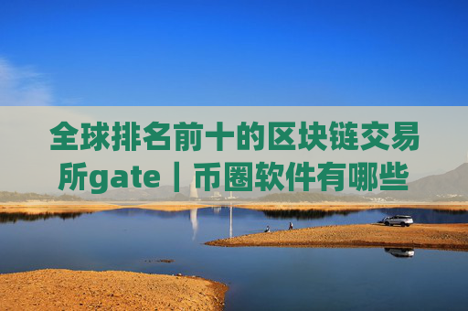 全球排名前十的区块链交易所gate｜币圈软件有哪些？