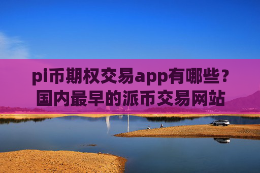 pi币期权交易app有哪些？国内最早的派币交易网站