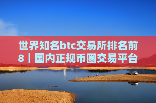 世界知名btc交易所排名前8｜国内正规币圈交易平台排行