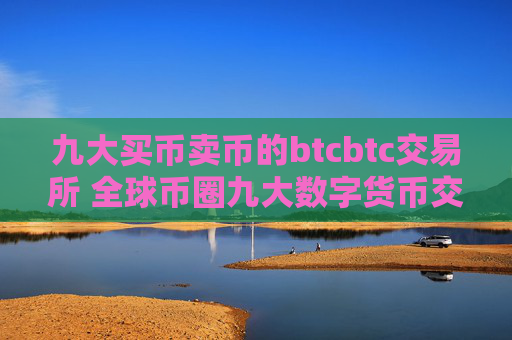 九大买币卖币的btcbtc交易所 全球币圈九大数字货币交易所平台九大最具影响力排名