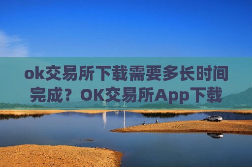 ok交易所下载需要多长时间完成？OK交易所App下载时间查询