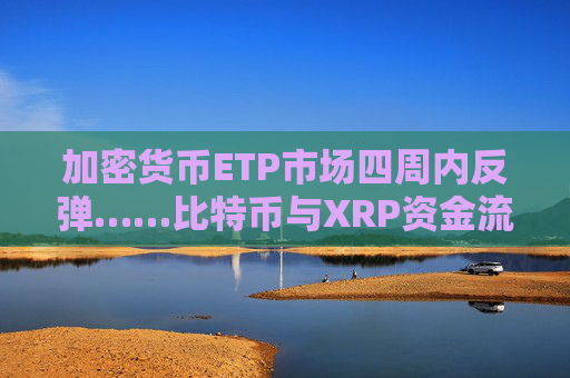 加密货币ETP市场四周内反弹……比特币与XRP资金流入增加