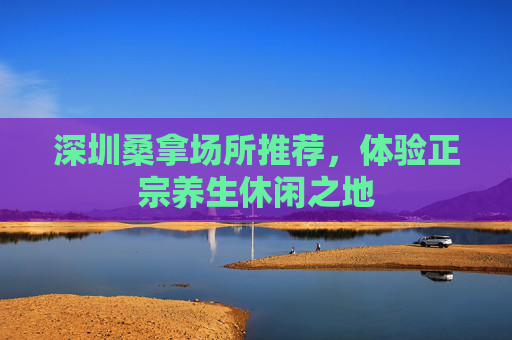 深圳桑拿场所推荐，体验正宗养生休闲之地