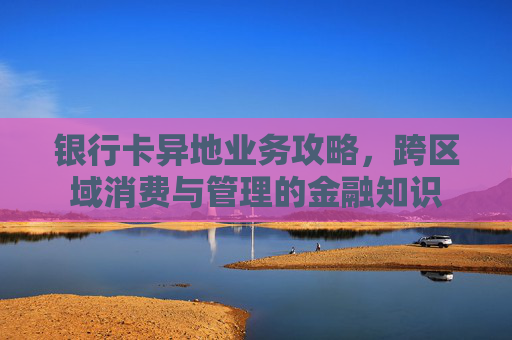 银行卡异地业务攻略，跨区域消费与管理的金融知识