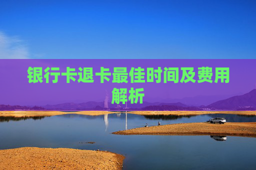 银行卡退卡最佳时间及费用解析