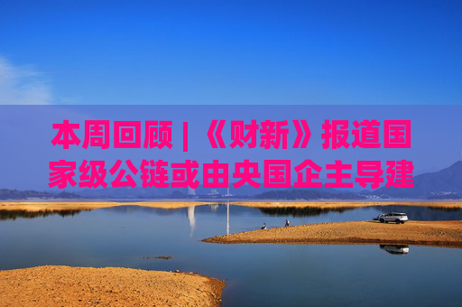 本周回顾 | 《财新》报道国家级公链或由央国企主导建设；美SEC启动Project Crypto计划